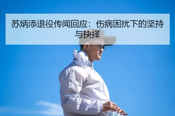 苏炳添退役传闻回应：伤病困扰下的坚持与抉择