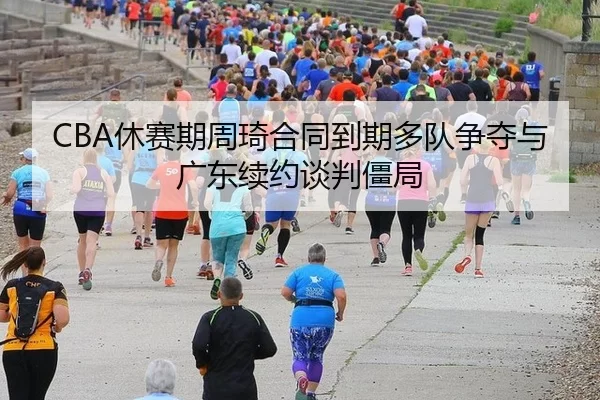 CBA休赛期周琦合同到期多队争夺与广东续约谈判僵局